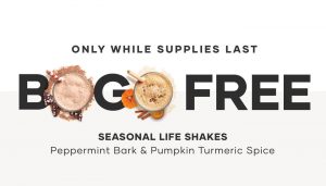 While supplies last, buy one Life Shake™ Soy Peppermint Bark or Soy Pumpkin Turmeric Spice and add a second of either flavor to your cart for FREE !