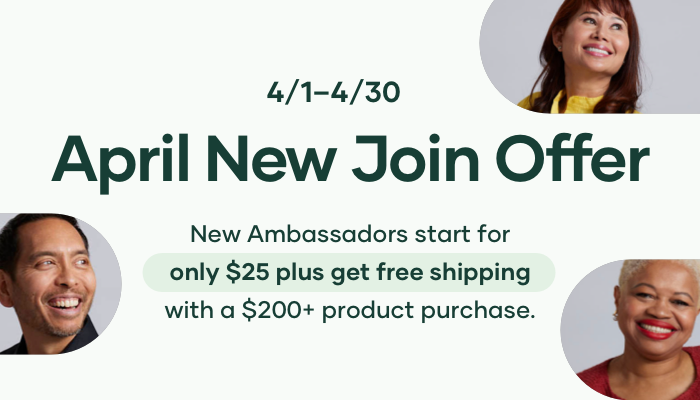 Grow your team in April! Now through April 30th new Ambassadors can get started with just $25 + a product order. And if they spend at least $200 on their join order, we’ll also throw in FREE Shipping.