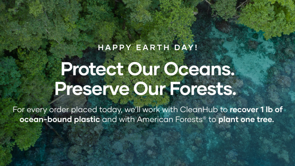 April 18 to April 24, we will work with CleanHub to collect 1 pound of ocean-bound plastic for every order placed. On Earth Day, April 22, for each order placed, we will collect 1 pound of plastic AND plant 1 tree.